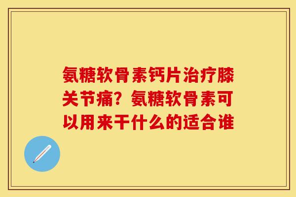 氨糖软骨素钙片治疗膝关节痛？氨糖软骨素可以用来干什么的适合谁