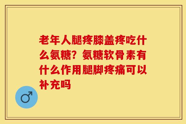 老年人腿疼膝盖疼吃什么氨糖？氨糖软骨素有什么作用腿脚疼痛可以补充吗