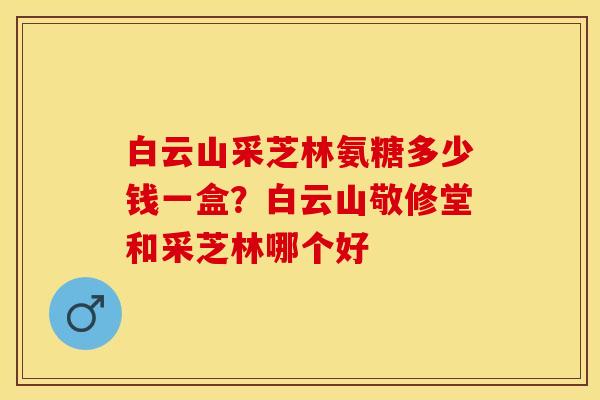 白云山采芝林氨糖多少钱一盒？白云山敬修堂和采芝林哪个好
