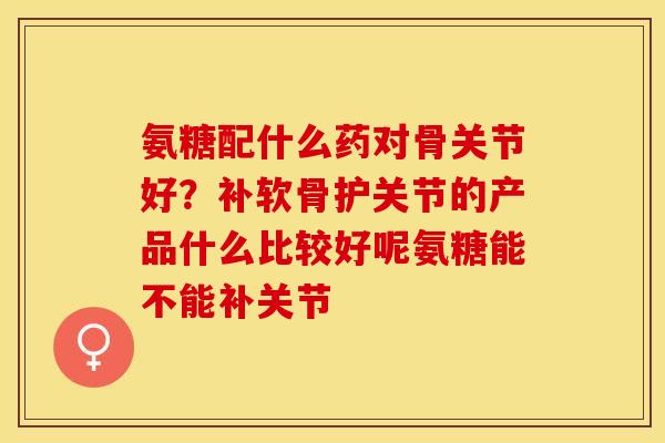 氨糖配什么药对骨关节好？补软骨护关节的产品什么比较好呢氨糖能不能补关节