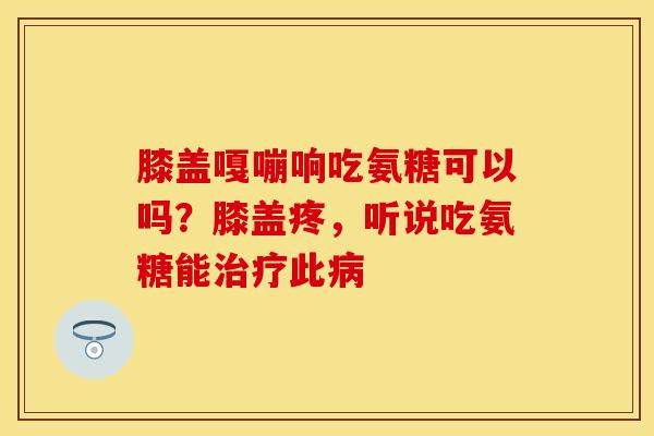 膝盖嘎嘣响吃氨糖可以吗？膝盖疼，听说吃氨糖能治疗此病