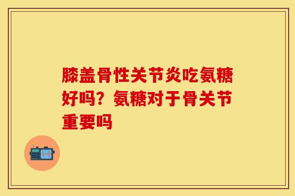 膝盖骨性关节炎吃氨糖好吗？氨糖对于骨关节重要吗
