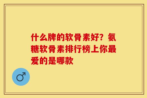 什么牌的软骨素好？氨糖软骨素排行榜上你最爱的是哪款