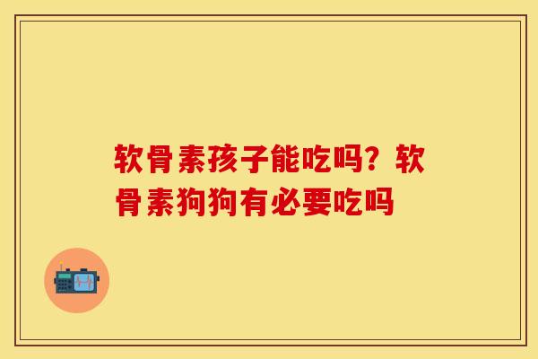 软骨素孩子能吃吗？软骨素狗狗有必要吃吗