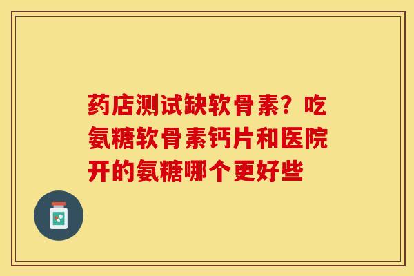 药店测试缺软骨素？吃氨糖软骨素钙片和医院开的氨糖哪个更好些-第1张图片-关节保镖