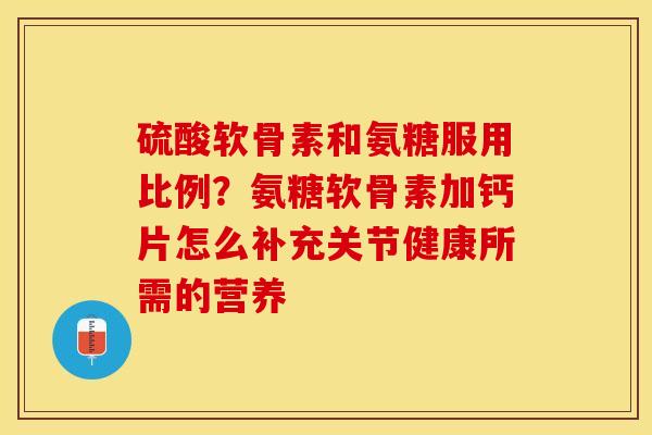 硫酸软骨素和氨糖服用比例？氨糖软骨素加钙片怎么补充关节健康所需的营养