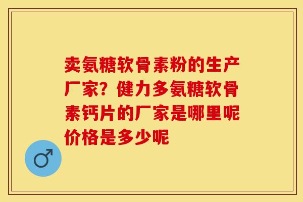 卖氨糖软骨素粉的生产厂家？健力多氨糖软骨素钙片的厂家是哪里呢价格是多少呢