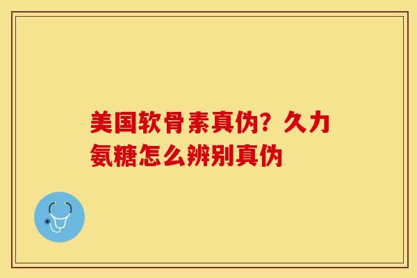 美国软骨素真伪？久力氨糖怎么辨别真伪
