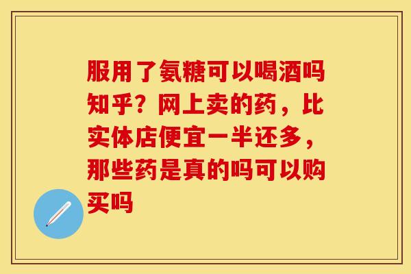 服用了氨糖可以喝酒吗知乎？网上卖的药，比实体店便宜一半还多，那些药是真的吗可以购买吗