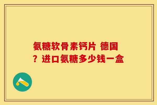 氨糖软骨素钙片 德国？进口氨糖多少钱一盒