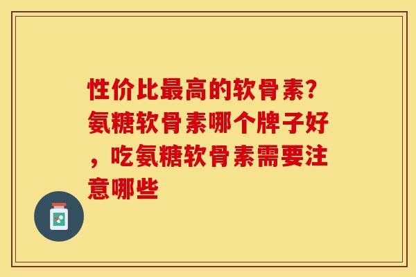 性价比最高的软骨素？氨糖软骨素哪个牌子好，吃氨糖软骨素需要注意哪些