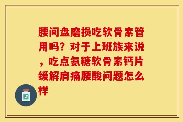 腰间盘磨损吃软骨素管用吗？对于上班族来说，吃点氨糖软骨素钙片缓解肩痛腰酸问题怎么样