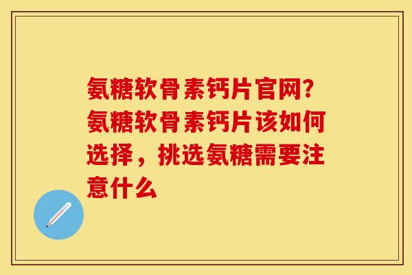 氨糖软骨素钙片官网？氨糖软骨素钙片该如何选择，挑选氨糖需要注意什么