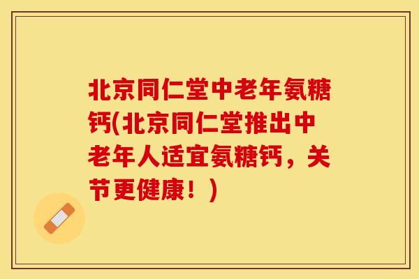 北京同仁堂中老年氨糖钙(北京同仁堂推出中老年人适宜氨糖钙，关节更健康！)