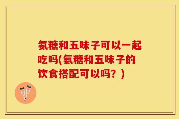 氨糖和五味子可以一起吃吗(氨糖和五味子的饮食搭配可以吗？)