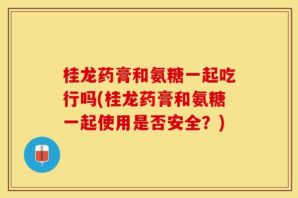 桂龙药膏和氨糖一起吃行吗(桂龙药膏和氨糖一起使用是否安全？)
