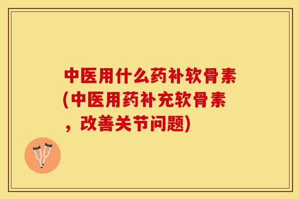 中医用什么药补软骨素(中医用药补充软骨素，改善关节问题)