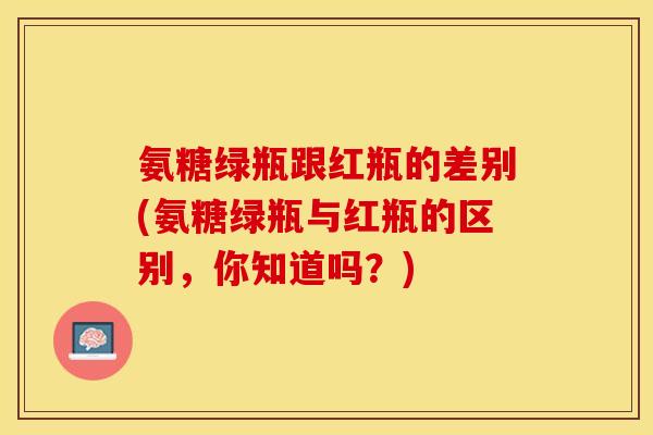 氨糖绿瓶跟红瓶的差别(氨糖绿瓶与红瓶的区别，你知道吗？)