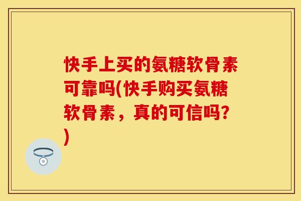 快手上买的氨糖软骨素可靠吗(快手购买氨糖软骨素，真的可信吗？)