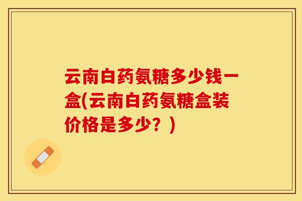 云南白药氨糖多少钱一盒(云南白药氨糖盒装价格是多少？)