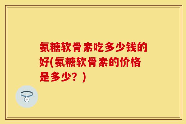 氨糖软骨素吃多少钱的好(氨糖软骨素的价格是多少？)