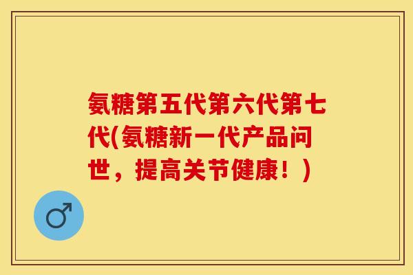 氨糖第五代第六代第七代(氨糖新一代产品问世，提高关节健康！)