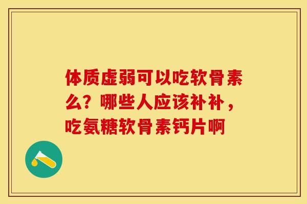体质虚弱可以吃软骨素么？哪些人应该补补，吃氨糖软骨素钙片啊