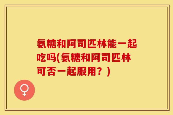 氨糖和阿司匹林能一起吃吗(氨糖和阿司匹林可否一起服用？)