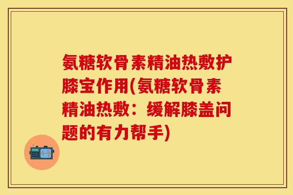 氨糖软骨素精油热敷护膝宝作用(氨糖软骨素精油热敷：缓解膝盖问题的有力帮手)