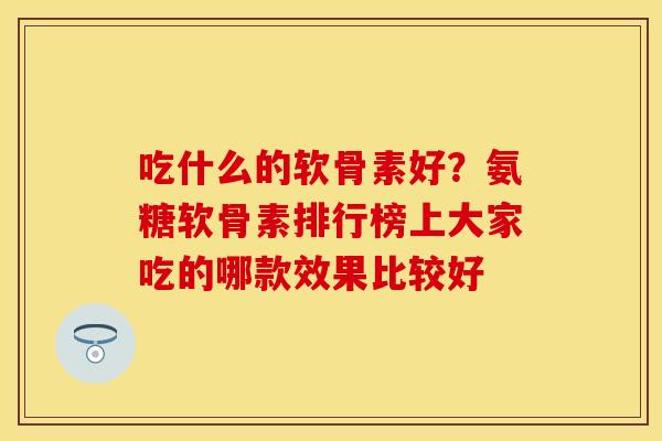 吃什么的软骨素好？氨糖软骨素排行榜上大家吃的哪款效果比较好