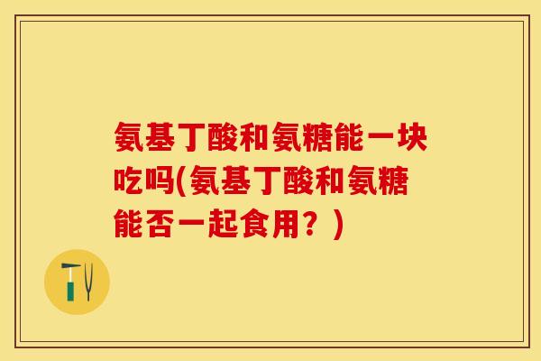 氨基丁酸和氨糖能一块吃吗(氨基丁酸和氨糖能否一起食用？)