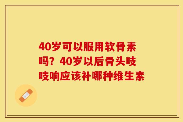40岁可以服用软骨素吗？40岁以后骨头吱吱响应该补哪种维生素