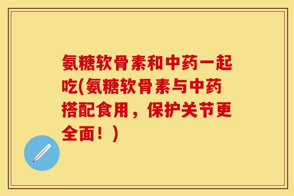 氨糖软骨素和中药一起吃(氨糖软骨素与中药搭配食用，保护关节更全面！)