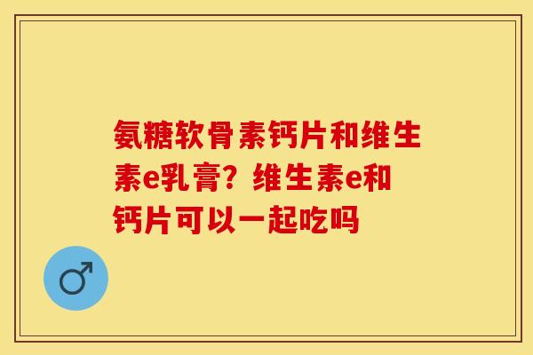 氨糖软骨素钙片和维生素e乳膏？维生素e和钙片可以一起吃吗