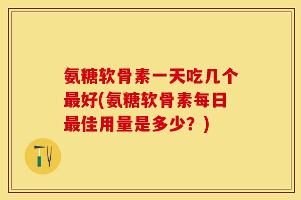 氨糖软骨素一天吃几个最好(氨糖软骨素每日最佳用量是多少？)