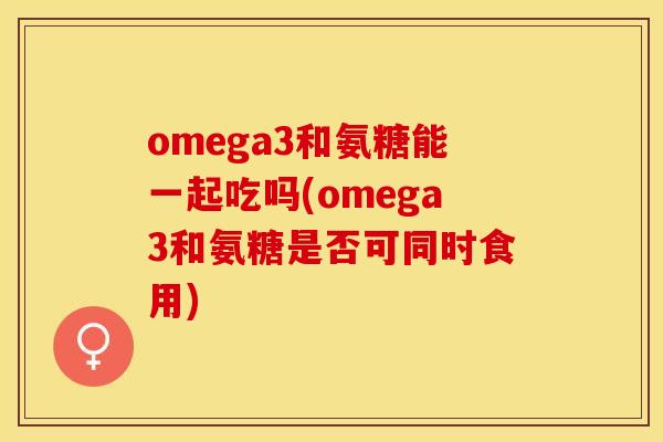 omega3和氨糖能一起吃吗(omega3和氨糖是否可同时食用)