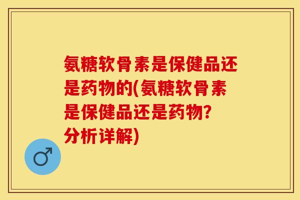 氨糖软骨素是保健品还是药物的(氨糖软骨素是保健品还是药物？ 分析详解)