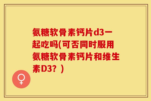 氨糖软骨素钙片d3一起吃吗(可否同时服用氨糖软骨素钙片和维生素D3？)