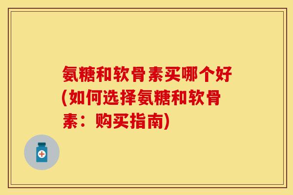 氨糖和软骨素买哪个好(如何选择氨糖和软骨素：购买指南)