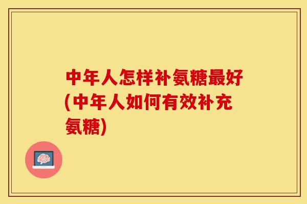 中年人怎样补氨糖最好(中年人如何有效补充氨糖)