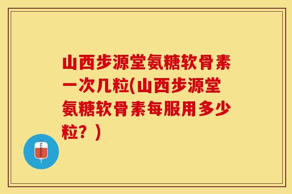 山西步源堂氨糖软骨素一次几粒(山西步源堂氨糖软骨素每服用多少粒？)