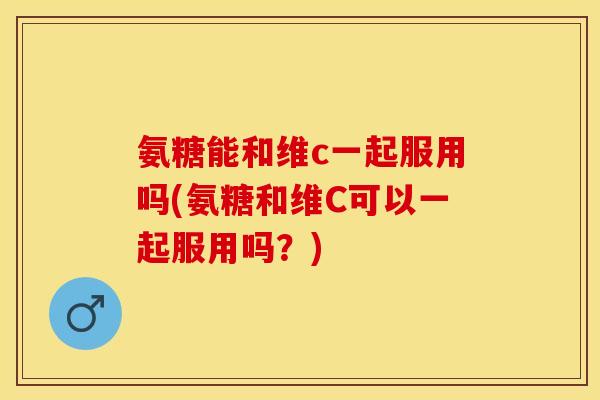 氨糖能和维c一起服用吗(氨糖和维C可以一起服用吗？)