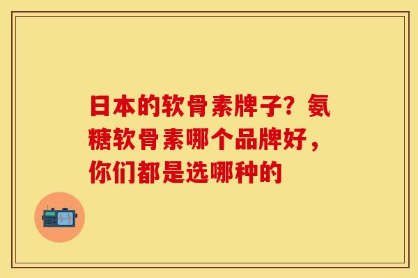 日本的软骨素牌子？氨糖软骨素哪个品牌好，你们都是选哪种的