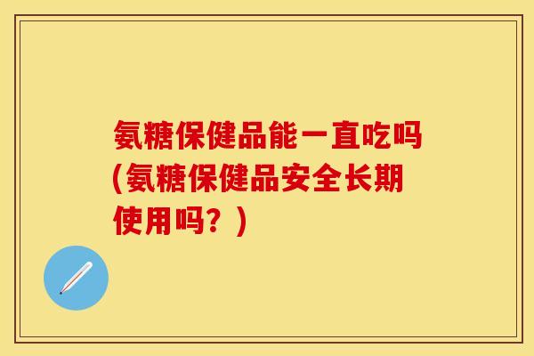 氨糖保健品能一直吃吗(氨糖保健品安全长期使用吗？)