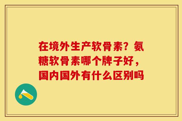 在境外生产软骨素？氨糖软骨素哪个牌子好，国内国外有什么区别吗