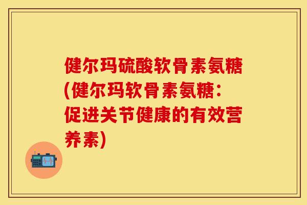 健尔玛硫酸软骨素氨糖(健尔玛软骨素氨糖：促进关节健康的有效营养素)