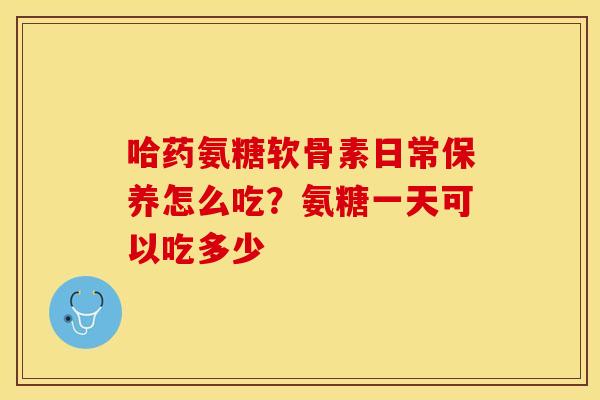 哈药氨糖软骨素日常保养怎么吃？氨糖一天可以吃多少-第1张图片-关节保镖