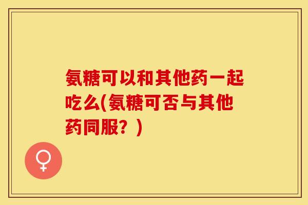 氨糖可以和其他药一起吃么(氨糖可否与其他药同服？)