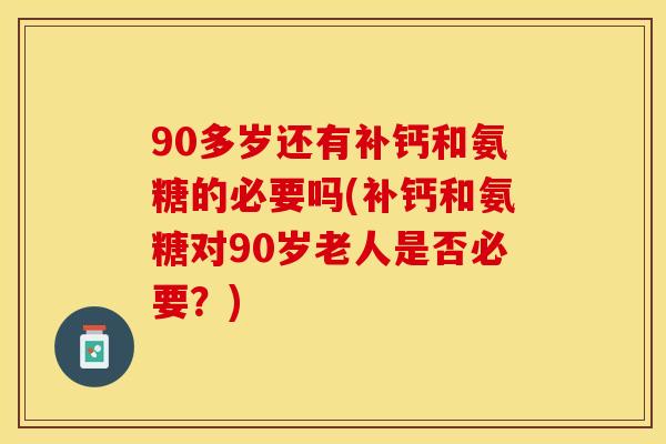 90多岁还有补钙和氨糖的必要吗(补钙和氨糖对90岁老人是否必要？)