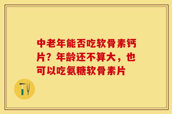 中老年能否吃软骨素钙片？年龄还不算大，也可以吃氨糖软骨素片